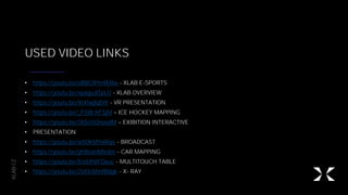 XLAB.CZ
USED VIDEO LINKS
• https://youtu.be/oB8CIPm4KRw - XLAB E-SPORTS
• https://youtu.be/xpaguJlTpL0 - XLAB OVERVIEW
• https://youtu.be/Xol1wjlqDiY - VR PRESENTATION
• https://youtu.be/_P3IB-hFSjM ICE HOCKEY MAPPING
• https://youtu.be/1ASn5QnovdM EXIBITION INTERACTIVE
• PRESENTATION
• https://youtu.be/w50kMYxlAqs - BROADCAST
• https://youtu.be/yhBsxHMxsbo - CAR MAPPING
• https://youtu.be/EoiUhVFQxuc - MULTITOUCH TABLE
• https://youtu.be/2U0cMmfB8gk - X- RAY
 