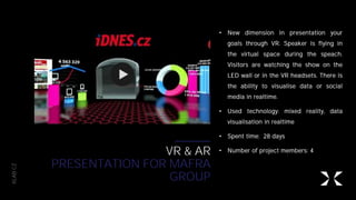 XLAB.CZ
VR & AR
PRESENTATION FOR MAFRA
GROUP
• New dimension in presentation your
goals through VR. Speaker is flying in
the virtual space during the speach.
Visitors are watching the show on the
LED wall or in the VR headsets. There is
the ability to visualise data or social
media in realtime.
• Used technology: mixed reality, data
visualisation in realtime
• Spent time: 28 days
• Number of project members: 4
 