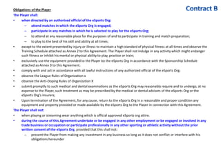 Obligations of the Player
The Player shall:
? when directed by an authorised official of the eSports Org:
C attend matches in which the eSports Org is engaged;
C participate in any matches in which he is selected to play for the eSports Org;
C to attend at any reasonable place for the purposes of and to participate in training and match preparation;
C to play to the best of his skill and ability at all times;
? except to the extent prevented by injury or illness to maintain a high standard of physical fitness at all times and observe the
Training Schedule attached as Annex 2 to this Agreement. The Player shall not indulge in any activity which might endanger
such fitness or inhibit his mental or physical ability to play, practice or train;
? exclusively use the equipment provided to the Player by the eSports Org in accordance with the Sponsorship Schedule
attached as Annex 3 to this Agreement.
? comply with and act in accordance with all lawful instructions of any authorized official of the eSports Org;
? observe the League Rules of Organization x
? observe the Anti-Doping Rules of Organization X
? submit promptly to such medical and dental examinations as the eSports Org may reasonably require and to undergo, at no
expense to the Player, such treatment as may be prescribed by the medical or dental advisers of the eSports Org or the
eSports Orgs insurers;
? Upon termination of the Agreement, for any cause, return to the eSports Org in a reasonable and proper condition any
equipment and property provided or made available by the eSports Org to the Player in connection with this Agreement.
The Player shall not:
? when playing or streaming wear anything which is official approved eSports org attire.
? during the course of this Agreement undertake or be engaged in any other employment or be engaged or involved in any
trade business or occupation or participate professionally in any other sporting or athletic activity without the prior
written consent of the eSports Org, provided that this shall not:
C prevent the Player from making any investment in any business so long as it does not conflict or interfere with his
obligations hereunder
 