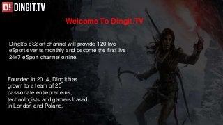 Welcome To Dingit.TV
DingIt’s eSport channel will provide 120 live
eSport events monthly and become the first live
24x7 eSport channel online.
Founded in 2014, DingIt has
grown to a team of 25
passionate entrepreneurs,
technologists and gamers based
in London and Poland.
 