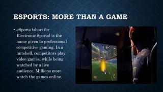 ESPORTS: MORE THAN A GAME
• eSports (short for
Electronic Sports) is the
name given to professional
competitive gaming. In a
nutshell, competitors play
video games, while being
watched by a live
audience. Millions more
watch the games online.
 