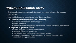 WHAT’S HAPPENING NOW?
• Traditionally, money was made focusing on game sales to the gamers
themselves.
• Now publishers are focusing on less direct methods
• Content creators (Twitch and YouTube)
• This is a cost effective marketing plan
• Grows audience
• Lots of Crossover happening (DeadMau5, Gordon Heyward, Post Malone)
• Esports is perfect storm
• Grows engaged and active communities
• Prolongs lifespan of game titles
• Transforms titles into true entertainment Brands
• Number of viewers far exceeds number of gamers and this allows
monetization opportunities.
 