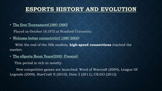 ESPORTS HISTORY AND EVOLUTION
• The first Tournament(1980-1990)
Played on October 19,1972 at Stanford University.
• Welcome better connectivity( 1990-2000)
With the end of the 56k modem, high-speed connections reached the
market.
• The eSports Boom Years(2000- Present)
This period is rich in novelty.
New competitive games are launched: Word of Warcraft (2004), League Of
Legends (2009), StarCraft II (2010), Dota 2 (2011), CS:GO (2012)
 