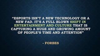 “ESPORTS ISN’T A NEW TECHNOLOGY OR A
NEW FAD. IT’S A FULL BLOWN SHIFT IN
ENTERTAINMENT AND CULTURE THAT IS
CAPTURING A HUGE AND GROWING AMOUNT
OF PEOPLE’S TIME AND ATTENTION”
- FORBES
 