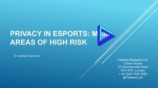 PRIVACY IN ESPORTS: MAIN
AREAS OF HIGH RISK
Trilateral Research Ltd.
Crown House
72 Hammersmith Road
W14 8TH, London
+ 44 (0)20 7559 3550
@Trilateral_UK
Dr Jedrzej Czarnota
 