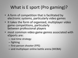 What is E sport (Pro gaming)?
• A form of competition that is facilitated by
electronic systems, particularly video games
• It takes the form of organized, multiplayer video
game competitions, particularly
between professional players
• most common video game genres associated with
eSports are:
– real-time strategy
– fighting
– first-person shooter (FPS)
– and multiplayer online battle arena (MOBA)
 