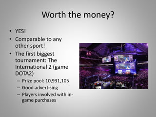 Worth the money?
• YES!
• Comparable to any
other sport!
• The first biggest
tournament: The
International 2 (game
DOTA2)
– Prize pool: 10,931,105
– Good advertising
– Players involved with in-
game purchases
 