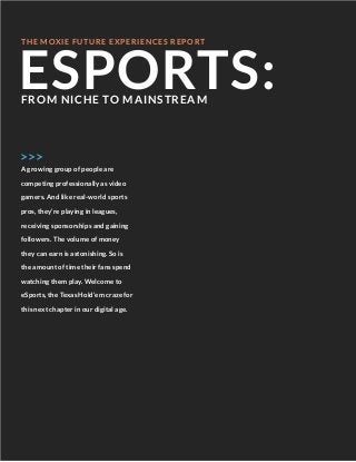 ESPORTS:
THE MOXIE FUTURE EXPERIENCES REPORT
A growing group of people are
competing professionally as video
gamers. And like real-wor d sports
pros, they’re playing in leagues,
receiving sponsorships and gaining
followers. The volume of money
they can earn is astonishing. So is
the amount of time their fans spend
watching them play. Welcome to
eSports, the Texas Hold’em craze for
this next chapter in our digital age.
FROM NICHE TO MAINSTREAM
>>>
 