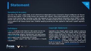 Statement
Sampling & Accuracy
User data in this report, unless stated, are all collected from independent surveys conducted by Penguin Intelligence and Tencent
IEG’s big data platform. 23,365 mobile internet user samples were collected. Unless stated specifically, all surveyed users refer to
Chinese mobile internet users. According to latest data released by China Internet Network Information Center (CNNIC), mobile
internet users account for 95% of China’s internet users. Thus, all related conclusions drawn in this report based on user surveys
can be applied to all Chinese internet users. Stratified sampling processing has been applied for data used in specific segments
research.
Definitions
02
E-Sports: a business sector based on video games but also has
values beyond games with unique business value and users’
value of technology, athletics, entertainment, and social aspects.
E-Sports Audiences: Audiences who have watched E-Sports and
have a certain level of understanding of E-Sports.
Players: Amateur players who have participated in E-Sports
competitions.
Copyright of the English version of this report is owned by
Penguin Intelligence, China Tech Insights and the cooperative
partners jointly releasing this report. Any use of this report,
including reprint and reference, shall be cited with source and
without deletion or modification of the content. For other
usage of this report, please contact us via
rhealiu@tencent.com. A Chinese version of this report can be
found at re.qq.com. For inquiries concerning the content of
this report, please contact miaxtzou@tencent.com.
Copyright Statement
 