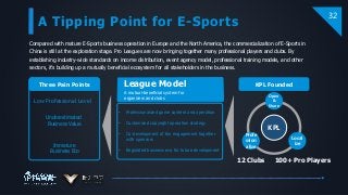 A Tipping Point for E-Sports
32
Low Professional Level
Underestimated
Business Value
Immature
Business Eco
Three Pain Points
• Professionalized game content and operation
• Customized copyright operation strategy
• Co-development of fan engagement together
with sponsors
• Regulated business eco for future development
Compared with mature E-Sports business operation in Europe and the North America, the commercialization of E-Sports in
China is still at the exploration stage. Pro Leagues are now bringing together many professional players and clubs. By
establishing industry-wide standards on income distribution, event agency model, professional training models, and other
sectors, it’s building up a mutually beneficial ecosystem for all stakeholders in the business.
League Model
A mutual-beneficial system for
organizers and clubs
100+ Pro Players12 Clubs
KPL
Open
&
Share
Local
ize
Profe
ssion
alize
KPL Founded
 