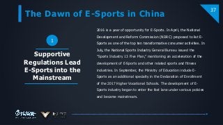 The Dawn of E-Sports in China
37
2016 is a year of opportunity for E-Sports. In April, the National
Development and Reform Commission (NDRC) proposed to list E-
Sports as one of the top ten transformative consumer activities. In
July, the National Sports Industry General Bureau issued the
"Sports Industry 13 Five Plan," mentioning an acceleration of the
development of E-Sports and other related sports and fitness
industries. In September, the Ministry of Education include E-
Sports as an additional specialty in the Declaration of Enrollment
of the 2017 Higher Vocational Schools. The development of E-
Sports industry began to enter the fast lane under various policies
and became mainstream.
Supportive
Regulations Lead
E-Sports into the
Mainstream
1
 