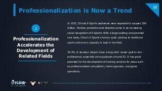Professionalization is Now a Trend
38
2
In 2017, China's E-Sports audiences were expected to surpass 200
million. Positive promotion and direction usher in an increasing
social recognition of E-Sports. With a large existing and potential
user base, China's E-Sports shows a quick catchup to traditional
sports and even a capacity to lead in the field.
38.5% of amateur players have a long-term career goal to turn
professional, especially among players around 25. It has great
potential for the development of training services for areas such
as professionalized competition, talent agencies, and game
operations.
Professionalization
Accelerates the
Development of
Related Fields
 