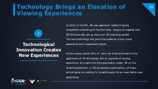 Technology Brings an Elevation of
Viewing Experiences
39
3
In 2016, in the KPL, AR was applied in mobile E-Sports
competition streaming for the first time. League of Legends and
DOTA2 have also set up their own VR watching system.
The new technology has given the audience a new visual
experience and unexpected impact.
In the survey, nearly 40% of users are looking forward to the
application of VR technology and an upgrade of viewing
experience. No matter the AR presentation onsite, VR on live
streaming platform, or OB perspective optimization, all these
technologies are waiting for breakthroughs for an even better user
experience.
Technological
Innovation Creates
New Experiences
 
