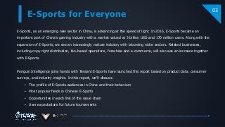 E-Sports for Everyone
03
E-Sports, as an emerging new sector in China, is advancing at the speed of light. In 2016, E-Sports became an
important part of China’s gaming industry with a market valued at 3 billion USD and 170 million users. Along with the
expansion of E-Sports, we see an increasingly mature industry with blooming niche sectors. Related businesses,
including copy right distribution, fan-based operations, franchise and e-commerce, will also see an increase together
with E-Sports.
Penguin Intelligence joins hands with Tencent E-Sports have launched this report based on product data, consumer
surveys, and industry insights. In this report, we’ll discuss:
• The profile of E-Sports audiences in China and their behaviors
• Most popular fields in Chinese E-Sports
• Opportunities in each link of the value chain
• User expectations for future tournaments
 