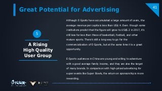 Great Potential for Advertising
41
A Rising
High Quality
User Group
5
Although E-Sports have accumulated a large amount of users, the
average revenue per capita is less than US$ 4. Even though some
institutions predict that the figure will grow to US$5.2 in 2017, it’s
still less far less than those of basketball, football, and other
mature sports. There’s still a long way to go for the
commercialization of E-Sports, but at the same time it is a great
opportunity.
E-Sports audiences in China are young and willing to adventure
with a good average family income, and they are also the target
of many brands. In comparison with high-priced advertising for
super events like Super Bowls, the return on sponsorship is more
rewarding.
 
