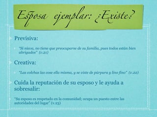 E!osa                 ejemplar: ¿Ex"te?

Previsiva:
  “Si nieva, no tiene que preocuparse de su familia, pues todos están bien
  abrigados” (v.21)

Creativa:
  “Las colchas las cose ella misma, y se viste de púrpura y lino fino” (v.22)

Cuida la reputación de su esposo y le ayuda a
sobresalir:
“Su esposo es respetado en la comunidad; ocupa un puesto entre las
autoridades del lugar” (v.23)
 