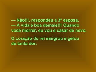 — Não!!!, respondeu a 3ª esposa.
— A vida é boa demais!!! Quando
você morrer, eu vou é casar de novo.
O coração do rei sangrou e gelou
de tanta dor.

 