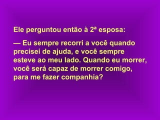 Ele perguntou então à 2ª esposa:
— Eu sempre recorri a você quando
precisei de ajuda, e você sempre
esteve ao meu lado. Quando eu morrer,
você será capaz de morrer comigo,
para me fazer companhia?

 