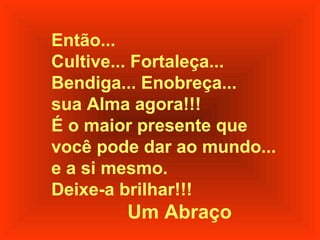 Então...
Cultive... Fortaleça...
Bendiga... Enobreça...
sua Alma agora!!!
É o maior presente que
você pode dar ao mundo...
e a si mesmo.
Deixe-a brilhar!!!

Um Abraço

 