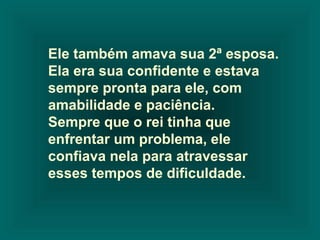 Ele também amava sua 2ª esposa.
Ela era sua confidente e estava
sempre pronta para ele, com
amabilidade e paciência.
Sempre que o rei tinha que
enfrentar um problema, ele
confiava nela para atravessar
esses tempos de dificuldade.

 