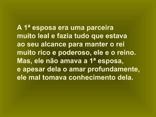 A 1ª esposa era uma parceira
muito leal e fazia tudo que estava
ao seu alcance para manter o rei
muito rico e poderoso, ele e o reino.
Mas, ele não amava a 1ª esposa,
e apesar dela o amar profundamente,
ele mal tomava conhecimento dela.

 