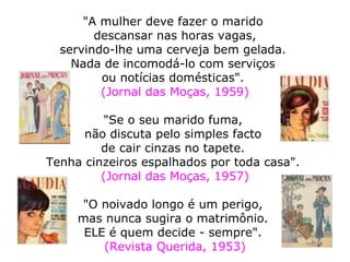   "A mulher deve fazer o marido  descansar nas horas vagas, servindo-lhe uma cerveja bem gelada.  Nada de incomodá-lo com serviços  ou notícias domésticas".  (Jornal das Moças, 1959)   "Se o seu marido fuma,  não discuta pelo simples facto  de cair cinzas no tapete.  Tenha cinzeiros espalhados por toda casa".  (Jornal das Moças, 1957) "O noivado longo é um perigo,  mas nunca sugira o matrimônio.  ELE é quem decide - sempre".  (Revista Querida, 1953) 