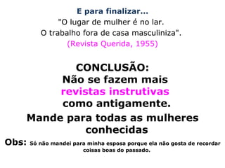 E para finalizar... "O lugar de mulher é no lar.  O trabalho fora de casa masculiniza".  (Revista Querida, 1955) CONCLUSÃO: Não se fazem mais  revistas instrutivas  como antigamente. Mande para todas as mulheres conhecidas Obs:  Só não mandei para minha esposa porque ela não gosta de recordar coisas boas do passado. 