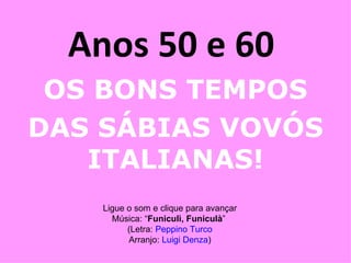 Anos 50 e 60  OS BONS TEMPOS DAS SÁBIAS VOVÓS ITALIANAS! Ligue o som e clique para avançar Música: “ Funiculì, Funiculà ”  (Letra:  Peppino  Turco Arranjo:  Luigi  Denza ) 