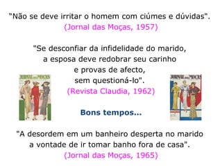 “ Não se deve irritar o homem com ciúmes e dúvidas".  (Jornal das Moças, 1957) "Se desconfiar da infidelidade do marido,  a esposa deve redobrar seu carinho  e provas de afecto,  sem questioná-lo".  (Revista Claudia, 1962) Bons tempos... "A desordem em um banheiro desperta no marido  a vontade de ir tomar banho fora de casa".  (Jornal das Moças, 1965) 