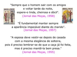 "Sempre que o homem sair com os amigos  e voltar tarde da noite,  espere-o linda, cheirosa e dócil".  (Jornal das Moças, 1958) "É fundamental manter sempre  a aparência impecável diante do marido". (Jornal das Moças, 1957) "A esposa deve vestir-se depois de casada  com a mesma elegância de solteira,  pois é preciso lembrar-se de que a caça já foi feita,  mas é preciso mantê-la bem presa."  (Jornal das Moças, 1955) 