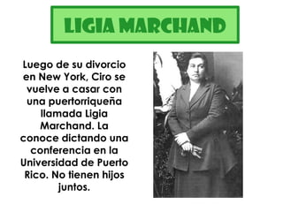 LigiaMarchandLuego de su divorcio en New York, Ciro se vuelve a casar con una puertorriqueña llamada Ligia Marchand. La conoce dictando una conferencia en la Universidad de Puerto Rico. No tienen hijos juntos.