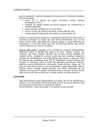 La Esposa Victoriosa


      que te ayudarán a sentirte realizada como persona e individuo miembros
      de una sociedad:
         • Servir en la iglesia en algún ministerio (niños, damas,
            evangelismo, etc.)
         • Trabajar de medio tiempo de forma secular (no recomiendo el
            tiempo completo)
         • Hacer deporte (pueden ser tú y tus hijos)
         • Tomar cursos (de música, de canto, cursos bíblicos, etc)
         • Involucrarse en programas de apoyo a la comunidad, etc

      Existen muchas formas de buscar la realización personal sin descuidar tu
      ministerio principal: tu hogar. De esta forma encontrarás que tu vida
      tiene mucho valor especialmente cuando ayudas a otras personas en
      necesidad y te aliviará saber que hay muchísimas gentes que sufren
      mucho más que tú y que te necesitan.

      Buena salud física y mental: en la medida de nuestras posibilidades,
      debemos cuidar el templo del Espíritu de Dios, nuestro cuerpo. Las
      mujeres, con este corazón altruista con el que fuimos dotadas por
      nuestro Señor, olvidamos muchas veces que son nuestros cuerpos y
      mentes las herramientas más importantes para llevar a cabo las miles
      de labores que realizamos cada día. Es importante, amada señora, que
      busques tu bienestar físico a través de regulares atenciones médicas,
      ejercicio, buena alimentación, recreación, buena lectura, viajes, etc. Tú
      eres el motor de tu hogar y si tú te enfermas o estás deprimida, toda tu
      familia sufrirá contigo. Debes destinar una parte razonable de tus
      ingresos en procurar tu propio bienestar físico y mental, de otra forma,
      será mucho más caro el procurar tu salud cuando ya estés enferma.

Conclusión

      Ésta herramienta busca básicamente que dejes de ver los problemas y
      voltees a ver al Creador del Universo que te ama con amor eterno y que
      es capaz de cambiar todo tu lamento en danza.
      Como reflexión: ¿qué va a pasar si mi esposo nunca cambia?




                                Página 20 de 66
 
