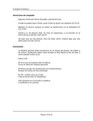 La Esposa Victoriosa


Versículos de respaldo

      Algunos versículos llenos de poder y bendición son:

      A todo le puedo hacer frente, pues Cristo es quien me sostiene (Fil 4:13)

      Bástate mi gracia; porque mi poder se perfecciona en la debilidad (2ª
      Cor 2:19)

      Clamé a ti, oh Jehová; Dije: Tú eres mi esperanza, y mi porción en la
      tierra de los vivientes. (Sal 142:5)

      He aquí que yo soy Jehová, Dios de toda carne; ¿habrá algo que sea
      difícil para mí? (Jer 32:27)


Conclusión

      La Palabra de Dios debe convertirse en mi forma de pensar, de hablar y
      de actuar. Reflexiona sobre cómo amaba el Rey David la ley de Dios y
      cómo puedes imitar su fe.

      Salmo 119

      92 Si tu ley no hubiese sido mi delicia,
      Ya en mi aflicción hubiera perecido.

      93 Nunca jamás me olvidaré de tus mandamientos,
      Porque con ellos me has vivificado.

      97 Oh, ¡cuánto amo yo tu ley!
      Todo el día es ella mi meditación.

      105 Lámpara es a mis pies tu palabra,
      Y lumbrera a mi camino.




                                 Página 36 de 66
 