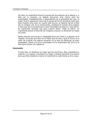 La Esposa Victoriosa


      los hijos, es importante buscar la ayuda de los pastores de la iglesia y, si
      Dios así lo muestra, se deberá denunciar este hecho ante las
      autoridades. Probablemente, y dependiendo de la gravedad del caso, lo
      mejor será la separación física de la pareja de forma temporal hasta que
      Dios muestre otra cosa. En cuanto esto ocurra, se deberá clamar a Dios
      por un milagro y Él, en su misericordia, cambiará el corazón de tu esposo
      o hará que las circunstancias te sean favorables de alguna u otra forma.
      Es importante recordar que para nuestro Señor “nada es difícil”, es
      importante buscar al Dios de los milagros y buscar su dirección en todas
      las cosas.

      Nadie está por encima de tu integridad física y/o moral y si alguien no la
      respeta, recuerda que Dios es tu Padre que te ama y que Él nunca va a
      estar de acuerdo con alguna situación en la que tus derechos se vean
      pisoteados. Clama a El en tu necesidad y Él te responderá (Jer 33:3) y te
      dirá cómo actuar con sabiduría.

Conclusión

      Si para Dios, el obedecer es mejor que los sacrificios, Dios respaldará tu
      sujeción a tu esposo y bendecirá tu hogar y estarás abriendo una puerta
      para que Dios empiece a tomar el control de tu matrimonio y de tu casa.




                                 Página 45 de 66
 