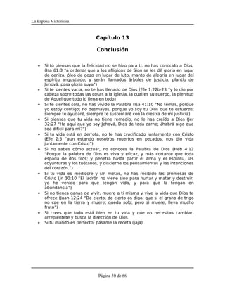 La Esposa Victoriosa


                                 Capítulo 13

                                 Conclusión


   •   Si tú piensas que la felicidad no se hizo para ti, no has conocido a Dios.
       (Isa 61:3 “a ordenar que a los afligidos de Sion se les dé gloria en lugar
       de ceniza, óleo de gozo en lugar de luto, manto de alegría en lugar del
       espíritu angustiado; y serán llamados árboles de justicia, plantío de
       Jehová, para gloria suya”)
   •   Si te sientes vacía, no te has llenado de Dios (Efe 1:22b-23 “y lo dio por
       cabeza sobre todas las cosas a la iglesia, la cual es su cuerpo, la plenitud
       de Aquel que todo lo llena en todo)
   •   Si te sientes sola, no has vivido la Palabra (Isa 41:10 “No temas, porque
       yo estoy contigo; no desmayes, porque yo soy tu Dios que te esfuerzo;
       siempre te ayudaré, siempre te sustentaré con la diestra de mi justicia)
   •   Si piensas que tu vida no tiene remedio, no le has creído a Dios (Jer
       32:27 “He aquí que yo soy Jehová, Dios de toda carne; ¿habrá algo que
       sea difícil para mí?”)
   •   Si tu vida está en derrota, no te has crucificado juntamente con Cristo
       (Efe 2:5 “aun estando nosotros muertos en pecados, nos dio vida
       juntamente con Cristo”)
   •   Si no sabes cómo actuar, no conoces la Palabra de Dios (Heb 4:12
       “Porque la palabra de Dios es viva y eficaz, y más cortante que toda
       espada de dos filos; y penetra hasta partir el alma y el espíritu, las
       coyunturas y los tuétanos, y discierne los pensamientos y las intenciones
       del corazón.”)
   •   Si tu vida es mediocre y sin metas, no has recibido las promesas de
       Cristo (Jn 10:10 “El ladrón no viene sino para hurtar y matar y destruir;
       yo he venido para que tengan vida, y para que la tengan en
       abundancia”)
   •   Si no tienes ganas de vivir, muere a ti misma y vive la vida que Dios te
       ofrece (Juan 12:24 “De cierto, de cierto os digo, que si el grano de trigo
       no cae en la tierra y muere, queda solo; pero si muere, lleva mucho
       fruto”)
   •   Si crees que todo está bien en tu vida y que no necesitas cambiar,
       arrepiéntete y busca la dirección de Dios
   •   Si tu marido es perfecto, pásame la receta (jaja)




                                  Página 50 de 66
 