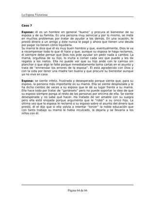 La Esposa Victoriosa


Caso 7

Esposo: él es un hombre en general “bueno” y procura el bienestar de su
esposa y de su familia. Es una persona muy servicial y por lo mismo, se mete
en muchos problemas por tratar de ayudar a los demás. En una ocasión, le
prestó dinero a un amigo y éste nunca le pagó y ahora que tienen una deuda
por pagar no tienen cómo liquidarla.
Su mamá le dice que él es muy buen hombre y que, eventualmente, Dios le va
a recompensar todo lo que él hace y que, aunque su esposa le haga reclamos,
él siempre debe pensar que Dios nos pide ayudar sin pedir nada a cambio. La
mamá, orgullosa de su hijo, lo invita a comer cada vez que puede y les da
regalos a los nietos. Ella no puede ver que su hijo ande con la camisa sin
planchar o que algo le falte porque inmediatamente toma cartas en el asunto y
trata de “enmendar los errores de la esposa”. Él está agradecido con Dios y
con la vida por tener una madre tan buena y que procure su bienestar aunque
ya no viva en casa.

Esposa: se siente infeliz, frustrada y desesperada porque siente que, para su
esposo, la persona más importante es su mamá. Ella se siente desplazada y le
ha dicho cientos de veces a su esposo que le dé su lugar frente a su mamá.
Ella hace todo por tratar de “ganárselo” pero no puede soportar la idea de que
su esposo siempre ponga al resto de las personas por encima de ella. Se siente
desesperada y no sabe qué hacer. Ha tratado de ser amable con su suegra
pero ella está enojada porque argumenta que le “robó” a su único hijo. La
última vez que la esposa le reclamó a su esposo sobre el asunto del dinero que
prestó, él el dijo que si ella volvía a intentar “torcer” la noble educación que
con tanto trabajo su mamá le había inculcado, la dejaría y se llevaría a los
niños con él.




                                 Página 64 de 66
 