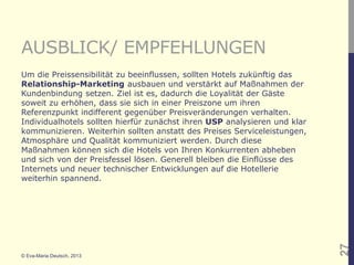 AUSBLICK/ EMPFEHLUNGEN
Um die Preissensibilität zu beeinflussen, sollten Hotels zukünftig das
Relationship-Marketing ausbauen und verstärkt auf Maßnahmen der
Kundenbindung setzen. Ziel ist es, dadurch die Loyalität der Gäste
soweit zu erhöhen, dass sie sich in einer Preiszone um ihren
Referenzpunkt indifferent gegenüber Preisveränderungen verhalten.
Individualhotels sollten hierfür zunächst ihren USP analysieren und klar
kommunizieren. Weiterhin sollten anstatt des Preises Serviceleistungen,
Atmosphäre und Qualität kommuniziert werden. Durch diese
Maßnahmen können sich die Hotels von Ihren Konkurrenten abheben
und sich von der Preisfessel lösen. Generell bleiben die Einflüsse des
Internets und neuer technischer Entwicklungen auf die Hotellerie
weiterhin spannend.




                                                                           27
© Eva-Maria Deutsch, 2013
 