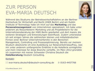ZUR PERSON
EVA-MARIA DEUTSCH
Während des Studiums der Betriebswirtschaftslehre an der Berliner
Hochschule für Wirtschaft und Recht (HWR Berlin) und am Dublin
Institute of Technology habe ich mich auf das Marketing und das
Personalmanagement von Unternehmen spezialisiert. Ich habe unter
anderem als Ressortleiterin Marketing und als Projektleiterin für die
Unternehmensberatung der HWR Berlin gearbeitet und dort massiv die
weiteren Strategien und Entwicklungen beeinflusst. Zudem unterstütze
ich seit einigen Jahren die zahlreichen kleinen und mittelständischen
Firmen einer Berliner Unternehmerfamilie in den Bereichen
Management, Controlling und Prozessoptimierung. Bereits vor meinem
Studium absolvierte ich eine Ausbildung zur Reiseverkehrskauffrau, was
mir unter anderem umfangreiche Einblicke in die Hotellerie ermöglichte
und mein Interesse für diese Branche vertiefte. Im März 2012 gründete
ich zusammen mit meiner Schwester Christina Deutsch die
Hotelberatung Deutsch Consulting.
Kontakt:
 eva-maria.deutsch@deutsch-consulting.de       0163-4457766




                                                                         28
© Eva-Maria Deutsch, 2013
 