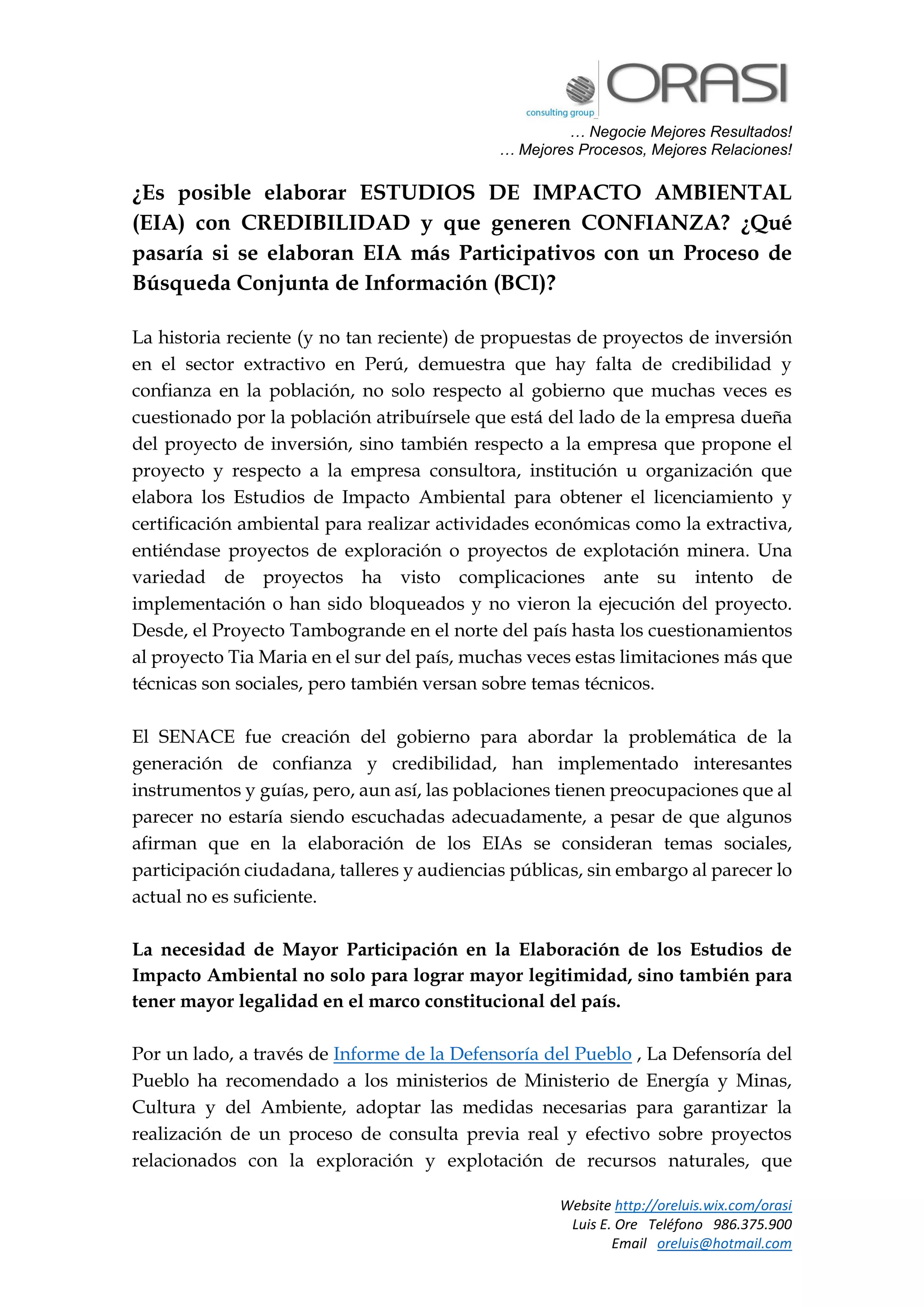 … Negocie Mejores Resultados!
… Mejores Procesos, Mejores Relaciones!
Website http://oreluis.wix.com/orasi
Luis E. Ore Teléfono 986.375.900
Email oreluis@hotmail.com
¿Es posible elaborar ESTUDIOS DE IMPACTO AMBIENTAL
(EIA) con CREDIBILIDAD y que generen CONFIANZA? ¿Qué
pasaría si se elaboran EIA más Participativos con un Proceso de
Búsqueda Conjunta de Información (BCI)?
La historia reciente (y no tan reciente) de propuestas de proyectos de inversión
en el sector extractivo en Perú, demuestra que hay falta de credibilidad y
confianza en la población, no solo respecto al gobierno que muchas veces es
cuestionado por la población atribuírsele que está del lado de la empresa dueña
del proyecto de inversión, sino también respecto a la empresa que propone el
proyecto y respecto a la empresa consultora, institución u organización que
elabora los Estudios de Impacto Ambiental para obtener el licenciamiento y
certificación ambiental para realizar actividades económicas como la extractiva,
entiéndase proyectos de exploración o proyectos de explotación minera. Una
variedad de proyectos ha visto complicaciones ante su intento de
implementación o han sido bloqueados y no vieron la ejecución del proyecto.
Desde, el Proyecto Tambogrande en el norte del país hasta los cuestionamientos
al proyecto Tia Maria en el sur del país, muchas veces estas limitaciones más que
técnicas son sociales, pero también versan sobre temas técnicos.
El SENACE fue creación del gobierno para abordar la problemática de la
generación de confianza y credibilidad, han implementado interesantes
instrumentos y guías, pero, aun así, las poblaciones tienen preocupaciones que al
parecer no estaría siendo escuchadas adecuadamente, a pesar de que algunos
afirman que en la elaboración de los EIAs se consideran temas sociales,
participación ciudadana, talleres y audiencias públicas, sin embargo al parecer lo
actual no es suficiente.
La necesidad de Mayor Participación en la Elaboración de los Estudios de
Impacto Ambiental no solo para lograr mayor legitimidad, sino también para
tener mayor legalidad en el marco constitucional del país.
Por un lado, a través de Informe de la Defensoría del Pueblo , La Defensoría del
Pueblo ha recomendado a los ministerios de Ministerio de Energía y Minas,
Cultura y del Ambiente, adoptar las medidas necesarias para garantizar la
realización de un proceso de consulta previa real y efectivo sobre proyectos
relacionados con la exploración y explotación de recursos naturales, que
 