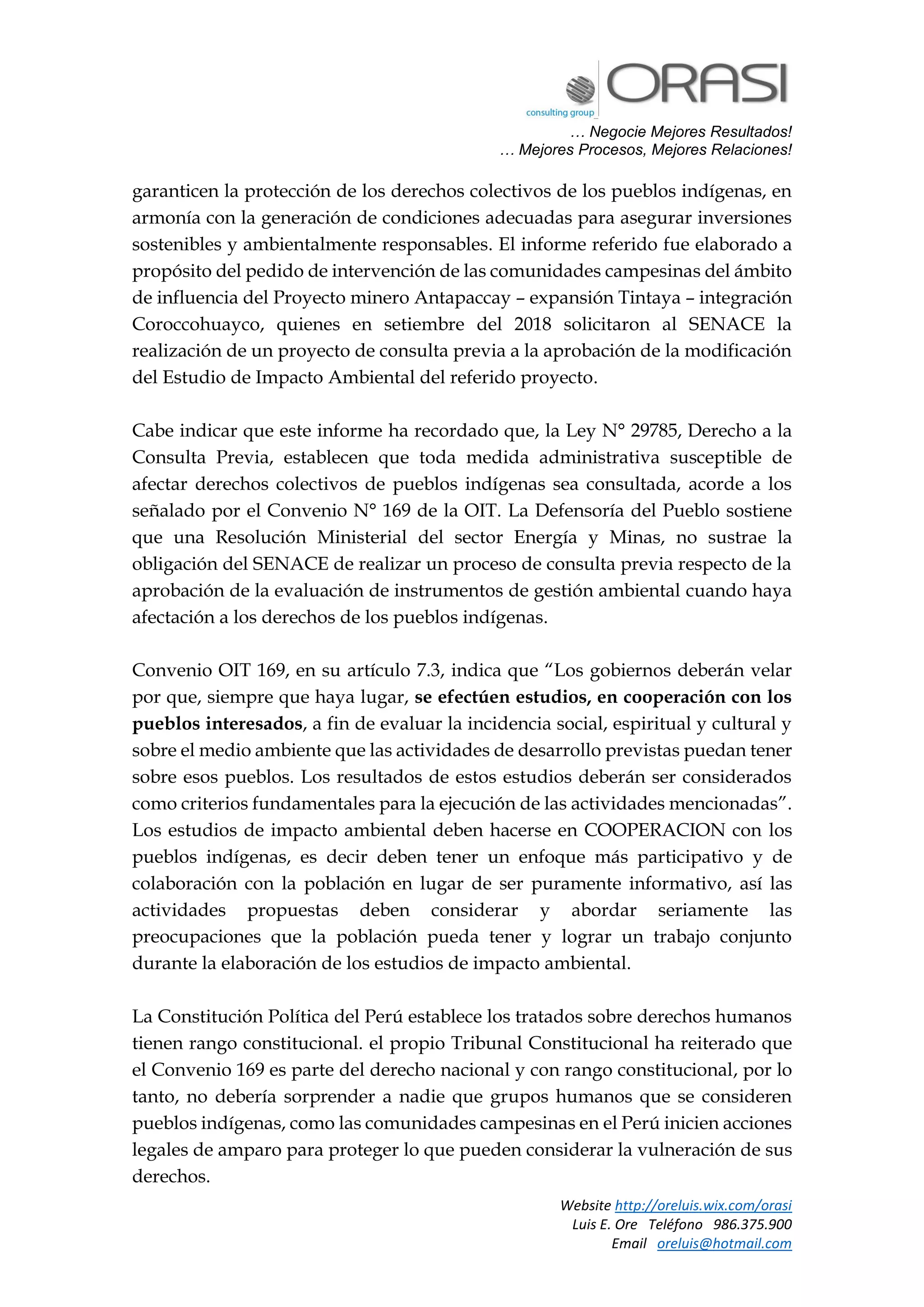 … Negocie Mejores Resultados!
… Mejores Procesos, Mejores Relaciones!
Website http://oreluis.wix.com/orasi
Luis E. Ore Teléfono 986.375.900
Email oreluis@hotmail.com
garanticen la protección de los derechos colectivos de los pueblos indígenas, en
armonía con la generación de condiciones adecuadas para asegurar inversiones
sostenibles y ambientalmente responsables. El informe referido fue elaborado a
propósito del pedido de intervención de las comunidades campesinas del ámbito
de influencia del Proyecto minero Antapaccay – expansión Tintaya – integración
Coroccohuayco, quienes en setiembre del 2018 solicitaron al SENACE la
realización de un proyecto de consulta previa a la aprobación de la modificación
del Estudio de Impacto Ambiental del referido proyecto.
Cabe indicar que este informe ha recordado que, la Ley N° 29785, Derecho a la
Consulta Previa, establecen que toda medida administrativa susceptible de
afectar derechos colectivos de pueblos indígenas sea consultada, acorde a los
señalado por el Convenio N° 169 de la OIT. La Defensoría del Pueblo sostiene
que una Resolución Ministerial del sector Energía y Minas, no sustrae la
obligación del SENACE de realizar un proceso de consulta previa respecto de la
aprobación de la evaluación de instrumentos de gestión ambiental cuando haya
afectación a los derechos de los pueblos indígenas.
Convenio OIT 169, en su artículo 7.3, indica que “Los gobiernos deberán velar
por que, siempre que haya lugar, se efectúen estudios, en cooperación con los
pueblos interesados, a fin de evaluar la incidencia social, espiritual y cultural y
sobre el medio ambiente que las actividades de desarrollo previstas puedan tener
sobre esos pueblos. Los resultados de estos estudios deberán ser considerados
como criterios fundamentales para la ejecución de las actividades mencionadas”.
Los estudios de impacto ambiental deben hacerse en COOPERACION con los
pueblos indígenas, es decir deben tener un enfoque más participativo y de
colaboración con la población en lugar de ser puramente informativo, así las
actividades propuestas deben considerar y abordar seriamente las
preocupaciones que la población pueda tener y lograr un trabajo conjunto
durante la elaboración de los estudios de impacto ambiental.
La Constitución Política del Perú establece los tratados sobre derechos humanos
tienen rango constitucional. el propio Tribunal Constitucional ha reiterado que
el Convenio 169 es parte del derecho nacional y con rango constitucional, por lo
tanto, no debería sorprender a nadie que grupos humanos que se consideren
pueblos indígenas, como las comunidades campesinas en el Perú inicien acciones
legales de amparo para proteger lo que pueden considerar la vulneración de sus
derechos.
 