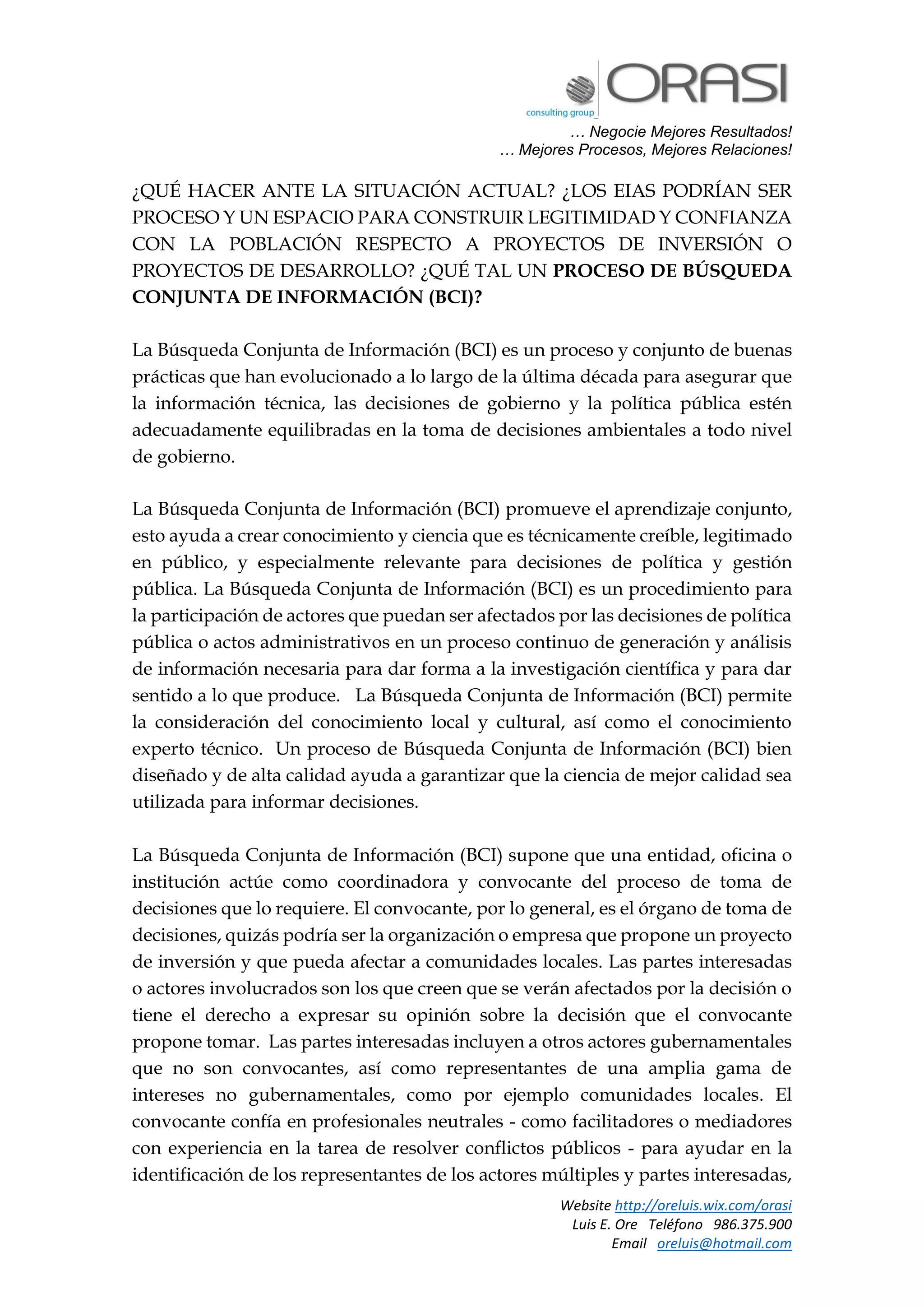 … Negocie Mejores Resultados!
… Mejores Procesos, Mejores Relaciones!
Website http://oreluis.wix.com/orasi
Luis E. Ore Teléfono 986.375.900
Email oreluis@hotmail.com
¿QUÉ HACER ANTE LA SITUACIÓN ACTUAL? ¿LOS EIAS PODRÍAN SER
PROCESO Y UN ESPACIO PARA CONSTRUIR LEGITIMIDAD Y CONFIANZA
CON LA POBLACIÓN RESPECTO A PROYECTOS DE INVERSIÓN O
PROYECTOS DE DESARROLLO? ¿QUÉ TAL UN PROCESO DE BÚSQUEDA
CONJUNTA DE INFORMACIÓN (BCI)?
La Búsqueda Conjunta de Información (BCI) es un proceso y conjunto de buenas
prácticas que han evolucionado a lo largo de la última década para asegurar que
la información técnica, las decisiones de gobierno y la política pública estén
adecuadamente equilibradas en la toma de decisiones ambientales a todo nivel
de gobierno.
La Búsqueda Conjunta de Información (BCI) promueve el aprendizaje conjunto,
esto ayuda a crear conocimiento y ciencia que es técnicamente creíble, legitimado
en público, y especialmente relevante para decisiones de política y gestión
pública. La Búsqueda Conjunta de Información (BCI) es un procedimiento para
la participación de actores que puedan ser afectados por las decisiones de política
pública o actos administrativos en un proceso continuo de generación y análisis
de información necesaria para dar forma a la investigación científica y para dar
sentido a lo que produce. La Búsqueda Conjunta de Información (BCI) permite
la consideración del conocimiento local y cultural, así como el conocimiento
experto técnico. Un proceso de Búsqueda Conjunta de Información (BCI) bien
diseñado y de alta calidad ayuda a garantizar que la ciencia de mejor calidad sea
utilizada para informar decisiones.
La Búsqueda Conjunta de Información (BCI) supone que una entidad, oficina o
institución actúe como coordinadora y convocante del proceso de toma de
decisiones que lo requiere. El convocante, por lo general, es el órgano de toma de
decisiones, quizás podría ser la organización o empresa que propone un proyecto
de inversión y que pueda afectar a comunidades locales. Las partes interesadas
o actores involucrados son los que creen que se verán afectados por la decisión o
tiene el derecho a expresar su opinión sobre la decisión que el convocante
propone tomar. Las partes interesadas incluyen a otros actores gubernamentales
que no son convocantes, así como representantes de una amplia gama de
intereses no gubernamentales, como por ejemplo comunidades locales. El
convocante confía en profesionales neutrales - como facilitadores o mediadores
con experiencia en la tarea de resolver conflictos públicos - para ayudar en la
identificación de los representantes de los actores múltiples y partes interesadas,
 
