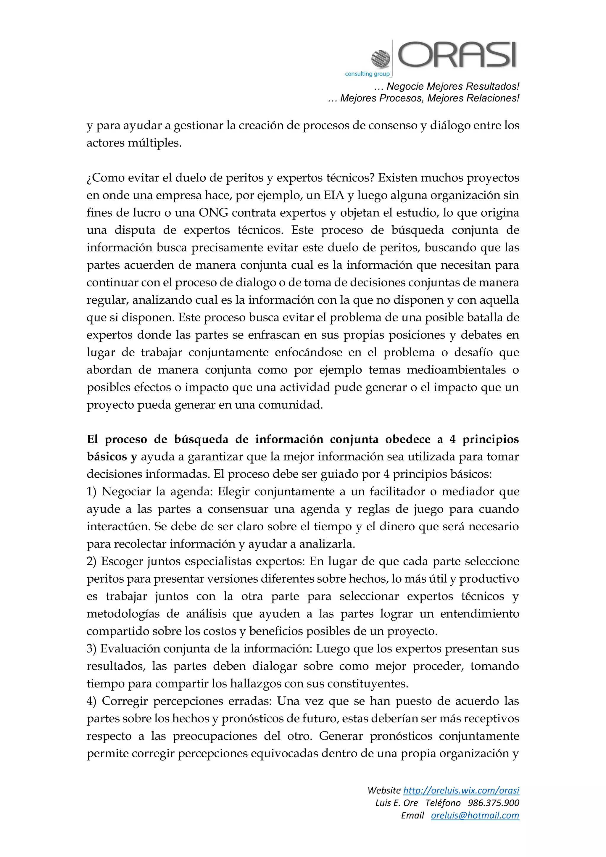 … Negocie Mejores Resultados!
… Mejores Procesos, Mejores Relaciones!
Website http://oreluis.wix.com/orasi
Luis E. Ore Teléfono 986.375.900
Email oreluis@hotmail.com
y para ayudar a gestionar la creación de procesos de consenso y diálogo entre los
actores múltiples.
¿Como evitar el duelo de peritos y expertos técnicos? Existen muchos proyectos
en onde una empresa hace, por ejemplo, un EIA y luego alguna organización sin
fines de lucro o una ONG contrata expertos y objetan el estudio, lo que origina
una disputa de expertos técnicos. Este proceso de búsqueda conjunta de
información busca precisamente evitar este duelo de peritos, buscando que las
partes acuerden de manera conjunta cual es la información que necesitan para
continuar con el proceso de dialogo o de toma de decisiones conjuntas de manera
regular, analizando cual es la información con la que no disponen y con aquella
que si disponen. Este proceso busca evitar el problema de una posible batalla de
expertos donde las partes se enfrascan en sus propias posiciones y debates en
lugar de trabajar conjuntamente enfocándose en el problema o desafío que
abordan de manera conjunta como por ejemplo temas medioambientales o
posibles efectos o impacto que una actividad pude generar o el impacto que un
proyecto pueda generar en una comunidad.
El proceso de búsqueda de información conjunta obedece a 4 principios
básicos y ayuda a garantizar que la mejor información sea utilizada para tomar
decisiones informadas. El proceso debe ser guiado por 4 principios básicos:
1) Negociar la agenda: Elegir conjuntamente a un facilitador o mediador que
ayude a las partes a consensuar una agenda y reglas de juego para cuando
interactúen. Se debe de ser claro sobre el tiempo y el dinero que será necesario
para recolectar información y ayudar a analizarla.
2) Escoger juntos especialistas expertos: En lugar de que cada parte seleccione
peritos para presentar versiones diferentes sobre hechos, lo más útil y productivo
es trabajar juntos con la otra parte para seleccionar expertos técnicos y
metodologías de análisis que ayuden a las partes lograr un entendimiento
compartido sobre los costos y beneficios posibles de un proyecto.
3) Evaluación conjunta de la información: Luego que los expertos presentan sus
resultados, las partes deben dialogar sobre como mejor proceder, tomando
tiempo para compartir los hallazgos con sus constituyentes.
4) Corregir percepciones erradas: Una vez que se han puesto de acuerdo las
partes sobre los hechos y pronósticos de futuro, estas deberían ser más receptivos
respecto a las preocupaciones del otro. Generar pronósticos conjuntamente
permite corregir percepciones equivocadas dentro de una propia organización y
 