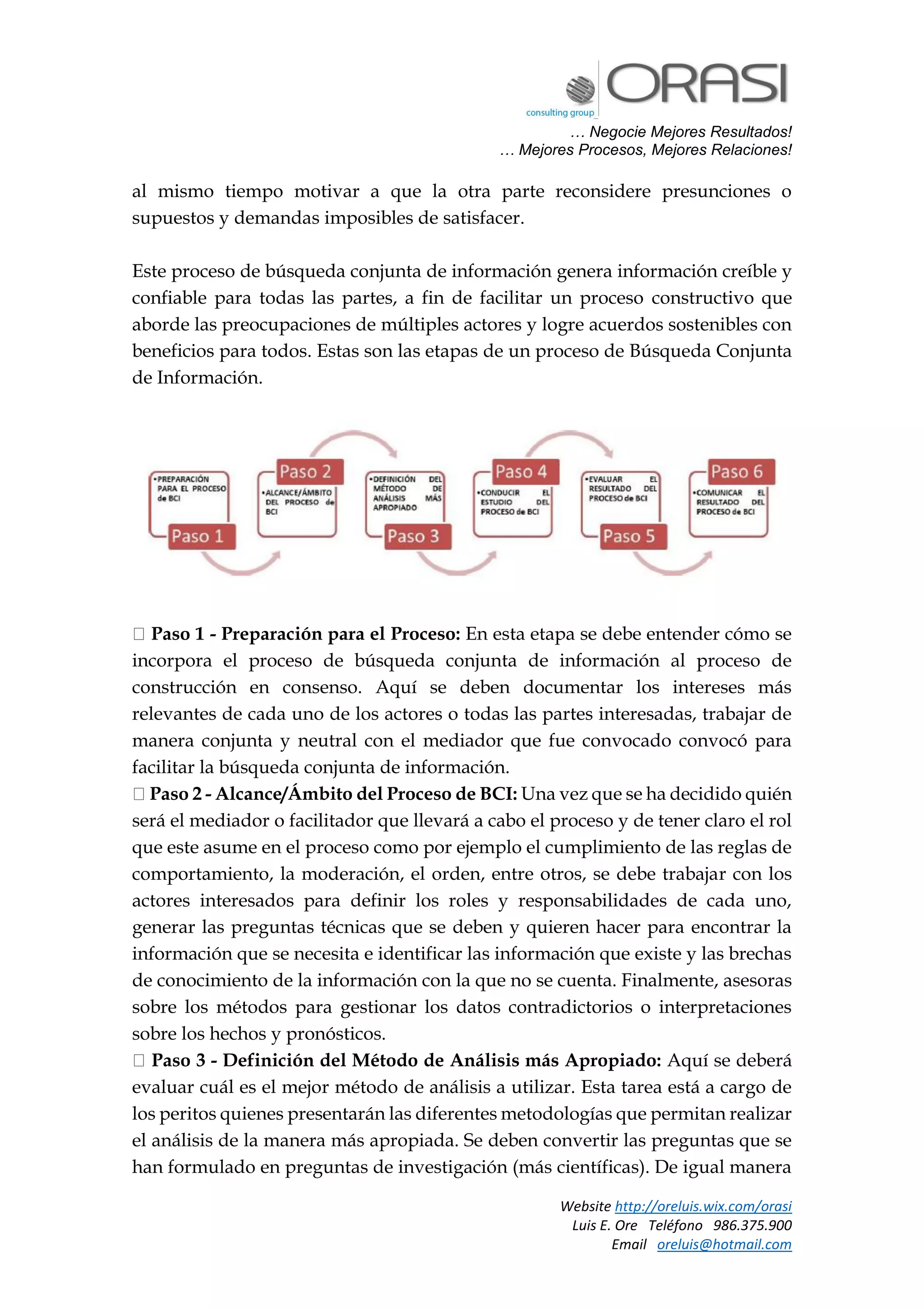 … Negocie Mejores Resultados!
… Mejores Procesos, Mejores Relaciones!
Website http://oreluis.wix.com/orasi
Luis E. Ore Teléfono 986.375.900
Email oreluis@hotmail.com
al mismo tiempo motivar a que la otra parte reconsidere presunciones o
supuestos y demandas imposibles de satisfacer.
Este proceso de búsqueda conjunta de información genera información creíble y
confiable para todas las partes, a fin de facilitar un proceso constructivo que
aborde las preocupaciones de múltiples actores y logre acuerdos sostenibles con
beneficios para todos. Estas son las etapas de un proceso de Búsqueda Conjunta
de Información.
Paso 1 - Preparación para el Proceso: En esta etapa se debe entender cómo se
incorpora el proceso de búsqueda conjunta de información al proceso de
construcción en consenso. Aquí se deben documentar los intereses más
relevantes de cada uno de los actores o todas las partes interesadas, trabajar de
manera conjunta y neutral con el mediador que fue convocado convocó para
facilitar la búsqueda conjunta de información.
Paso 2 - Alcance/Ámbito del Proceso de BCI: Una vez que se ha decidido quién
será el mediador o facilitador que llevará a cabo el proceso y de tener claro el rol
que este asume en el proceso como por ejemplo el cumplimiento de las reglas de
comportamiento, la moderación, el orden, entre otros, se debe trabajar con los
actores interesados para definir los roles y responsabilidades de cada uno,
generar las preguntas técnicas que se deben y quieren hacer para encontrar la
información que se necesita e identificar las información que existe y las brechas
de conocimiento de la información con la que no se cuenta. Finalmente, asesoras
sobre los métodos para gestionar los datos contradictorios o interpretaciones
sobre los hechos y pronósticos.
Paso 3 - Definición del Método de Análisis más Apropiado: Aquí se deberá
evaluar cuál es el mejor método de análisis a utilizar. Esta tarea está a cargo de
los peritos quienes presentarán las diferentes metodologías que permitan realizar
el análisis de la manera más apropiada. Se deben convertir las preguntas que se
han formulado en preguntas de investigación (más científicas). De igual manera
 