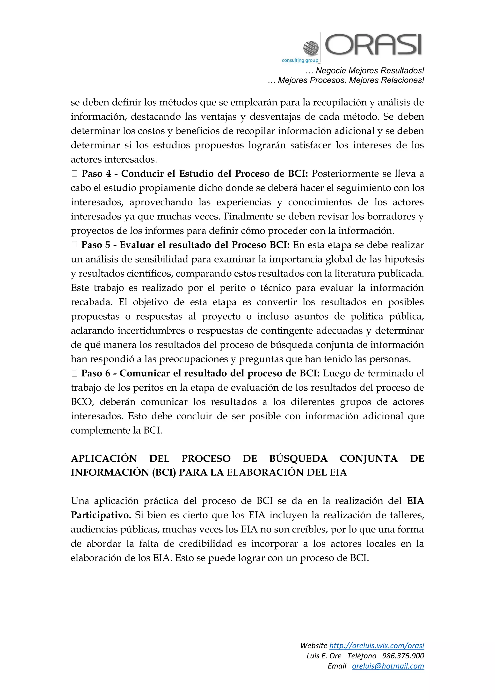 … Negocie Mejores Resultados!
… Mejores Procesos, Mejores Relaciones!
Website http://oreluis.wix.com/orasi
Luis E. Ore Teléfono 986.375.900
Email oreluis@hotmail.com
se deben definir los métodos que se emplearán para la recopilación y análisis de
información, destacando las ventajas y desventajas de cada método. Se deben
determinar los costos y beneficios de recopilar información adicional y se deben
determinar si los estudios propuestos lograrán satisfacer los intereses de los
actores interesados.
Paso 4 - Conducir el Estudio del Proceso de BCI: Posteriormente se lleva a
cabo el estudio propiamente dicho donde se deberá hacer el seguimiento con los
interesados, aprovechando las experiencias y conocimientos de los actores
interesados ya que muchas veces. Finalmente se deben revisar los borradores y
proyectos de los informes para definir cómo proceder con la información.
Paso 5 - Evaluar el resultado del Proceso BCI: En esta etapa se debe realizar
un análisis de sensibilidad para examinar la importancia global de las hipotesis
y resultados científicos, comparando estos resultados con la literatura publicada.
Este trabajo es realizado por el perito o técnico para evaluar la información
recabada. El objetivo de esta etapa es convertir los resultados en posibles
propuestas o respuestas al proyecto o incluso asuntos de política pública,
aclarando incertidumbres o respuestas de contingente adecuadas y determinar
de qué manera los resultados del proceso de búsqueda conjunta de información
han respondió a las preocupaciones y preguntas que han tenido las personas.
Paso 6 - Comunicar el resultado del proceso de BCI: Luego de terminado el
trabajo de los peritos en la etapa de evaluación de los resultados del proceso de
BCO, deberán comunicar los resultados a los diferentes grupos de actores
interesados. Esto debe concluir de ser posible con información adicional que
complemente la BCI.
APLICACIÓN DEL PROCESO DE BÚSQUEDA CONJUNTA DE
INFORMACIÓN (BCI) PARA LA ELABORACIÓN DEL EIA
Una aplicación práctica del proceso de BCI se da en la realización del EIA
Participativo. Si bien es cierto que los EIA incluyen la realización de talleres,
audiencias públicas, muchas veces los EIA no son creíbles, por lo que una forma
de abordar la falta de credibilidad es incorporar a los actores locales en la
elaboración de los EIA. Esto se puede lograr con un proceso de BCI.
 