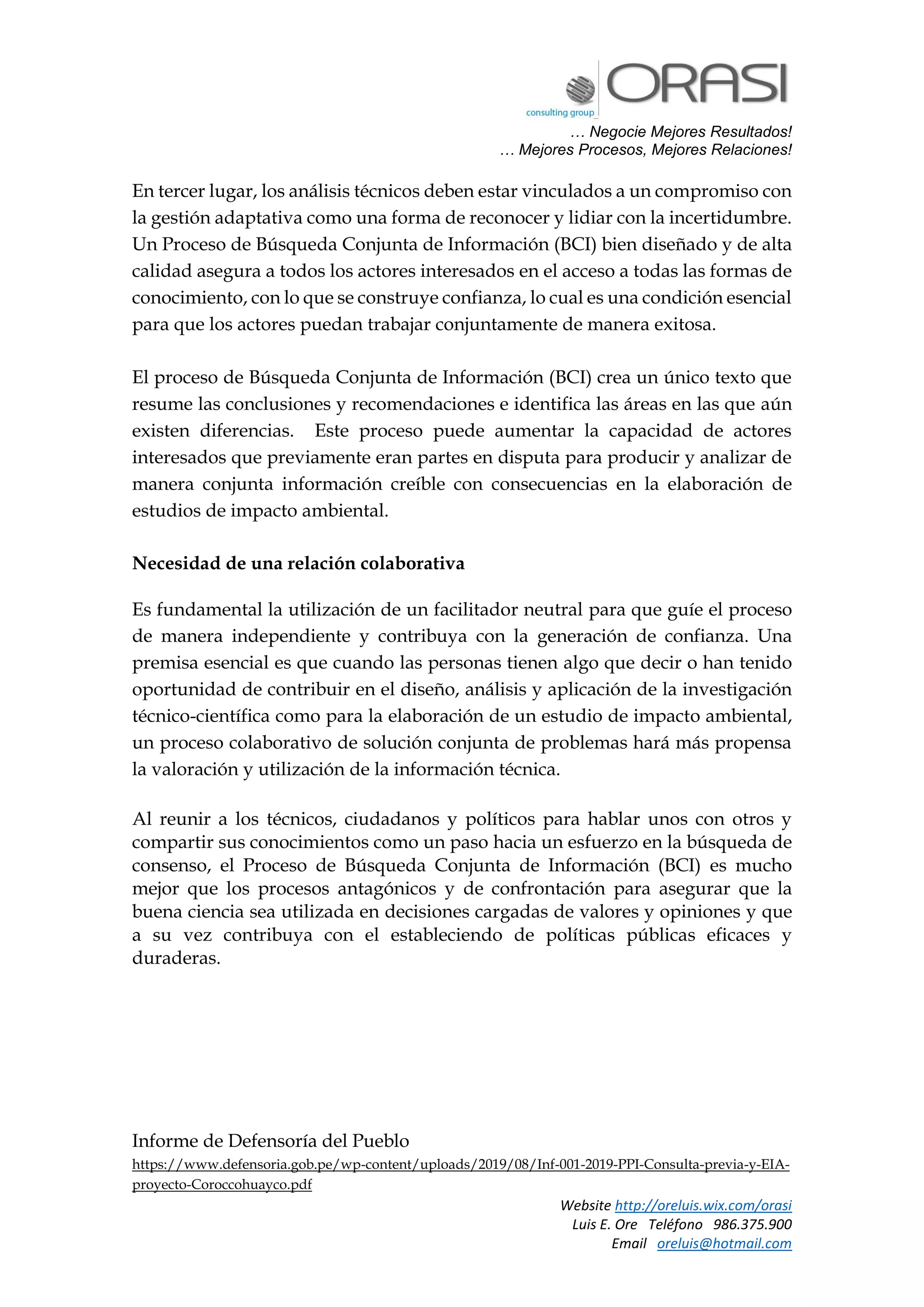 … Negocie Mejores Resultados!
… Mejores Procesos, Mejores Relaciones!
Website http://oreluis.wix.com/orasi
Luis E. Ore Teléfono 986.375.900
Email oreluis@hotmail.com
En tercer lugar, los análisis técnicos deben estar vinculados a un compromiso con
la gestión adaptativa como una forma de reconocer y lidiar con la incertidumbre.
Un Proceso de Búsqueda Conjunta de Información (BCI) bien diseñado y de alta
calidad asegura a todos los actores interesados en el acceso a todas las formas de
conocimiento, con lo que se construye confianza, lo cual es una condición esencial
para que los actores puedan trabajar conjuntamente de manera exitosa.
El proceso de Búsqueda Conjunta de Información (BCI) crea un único texto que
resume las conclusiones y recomendaciones e identifica las áreas en las que aún
existen diferencias. Este proceso puede aumentar la capacidad de actores
interesados que previamente eran partes en disputa para producir y analizar de
manera conjunta información creíble con consecuencias en la elaboración de
estudios de impacto ambiental.
Necesidad de una relación colaborativa
Es fundamental la utilización de un facilitador neutral para que guíe el proceso
de manera independiente y contribuya con la generación de confianza. Una
premisa esencial es que cuando las personas tienen algo que decir o han tenido
oportunidad de contribuir en el diseño, análisis y aplicación de la investigación
técnico-científica como para la elaboración de un estudio de impacto ambiental,
un proceso colaborativo de solución conjunta de problemas hará más propensa
la valoración y utilización de la información técnica.
Al reunir a los técnicos, ciudadanos y políticos para hablar unos con otros y
compartir sus conocimientos como un paso hacia un esfuerzo en la búsqueda de
consenso, el Proceso de Búsqueda Conjunta de Información (BCI) es mucho
mejor que los procesos antagónicos y de confrontación para asegurar que la
buena ciencia sea utilizada en decisiones cargadas de valores y opiniones y que
a su vez contribuya con el estableciendo de políticas públicas eficaces y
duraderas.
Informe de Defensoría del Pueblo
https://www.defensoria.gob.pe/wp-content/uploads/2019/08/Inf-001-2019-PPI-Consulta-previa-y-EIA-
proyecto-Coroccohuayco.pdf
 