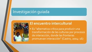 Investigación guiada 
El encuentro intercultural 
• Es “alternativa crítica para producir una 
transformación de las culturas por procesos 
de interacción, donde las fronteras 
promuevan interacción” (Castro, 2004: 16) 
 