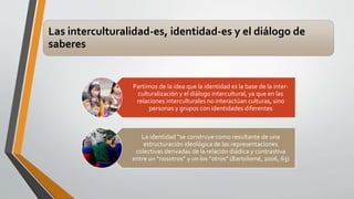 Las interculturalidad-es, identidad-es y el diálogo de 
saberes 
Partimos de la idea que la identidad es la base de la inter-culturalización 
y el diálogo intercultural, ya que en las 
relaciones interculturales no interactúan culturas, sino 
personas y grupos con identidades diferentes 
La identidad “se construye como resultante de una 
estructuración ideológica de las representaciones 
colectivas derivadas de la relación diádica y contrastiva 
entre un “nosotros” y un los “otros” (Bartolomé, 2006, 63) 
 