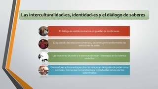 Las interculturalidad-es, identidad-es y el diálogo de saberes 
El diálogo es posible si estamos en igualdad de condiciones. 
La igualdad y las relaciones simétricas, se construyen transformando las 
estructuras de poder. 
Las relaciones de poder y la dominación están cimentadas en la violencia 
simbólica 
Dominadores y dominados perciben las relaciones desiguales de poder como 
normales, mismas que son producidas y reproducidas incluso por los 
subordinados 
 