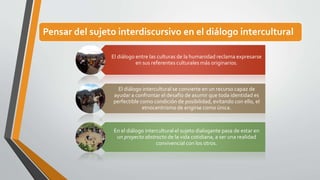 Pensar del sujeto interdiscursivo en el diálogo intercultural 
El diálogo entre las culturas de la humanidad reclama expresarse 
en sus referentes culturales más originarios. 
El diálogo intercultural se convierte en un recurso capaz de 
ayudar a confrontar el desafío de asumir que toda identidad es 
perfectible como condición de posibilidad, evitando con ello, el 
etnocentrismo de erigirse como única. 
En el diálogo intercultural el sujeto dialogante pasa de estar en 
un proyecto abstracto de la vida cotidiana, a ser una realidad 
convivencial con los otros. 
 