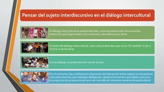 Pensar del sujeto interdiscursivo en el diálogo intercultural 
El diálogo intercultural se podría describir, como la práctica de comunicación-traducción 
que logra traducir los universos culturales unos a otros. 
A través del diálogo intercultural, toda cultura descubre que no es “la medida” ni de sí 
misma ni de las otras 
Con el diálogo no pretendo con-vencer al otro 
Por el contrario, hay confianza en el proceso de interacción entre sujetos en situaciones 
culturales diversas, para dialogar dialogando, desde el encuentro que habla y escucha 
sin prejuicios las proposiciones que van más allá de intereses meramente particulares. 
 